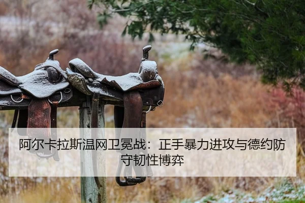 阿尔卡拉斯温网卫冕战:正手暴力进攻与德约防守韧性博弈