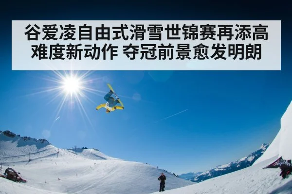 谷爱凌自由式滑雪世锦赛再添高难度新动作 夺冠前景愈发明朗