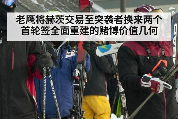 老鹰将赫茨交易至突袭者换来两个首轮签全面重建的赌博价值几何