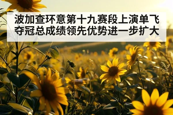 波加查环意第十九赛段上演单飞夺冠总成绩领先优势进一步扩大